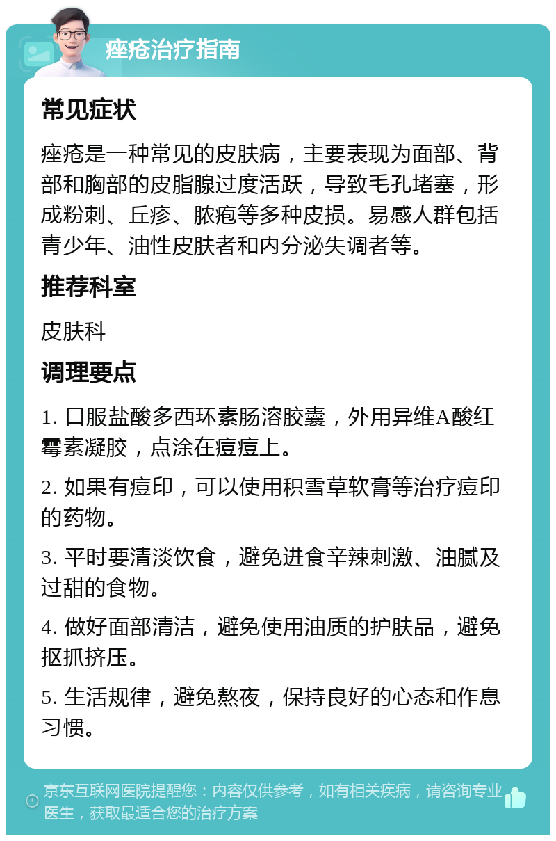 痤疮治疗指南 常见症状 痤疮是一种常见的皮肤病，主要表现为面部、背部和胸部的皮脂腺过度活跃，导致毛孔堵塞，形成粉刺、丘疹、脓疱等多种皮损。易感人群包括青少年、油性皮肤者和内分泌失调者等。 推荐科室 皮肤科 调理要点 1. 口服盐酸多西环素肠溶胶囊，外用异维A酸红霉素凝胶，点涂在痘痘上。 2. 如果有痘印，可以使用积雪草软膏等治疗痘印的药物。 3. 平时要清淡饮食，避免进食辛辣刺激、油腻及过甜的食物。 4. 做好面部清洁，避免使用油质的护肤品，避免抠抓挤压。 5. 生活规律，避免熬夜，保持良好的心态和作息习惯。