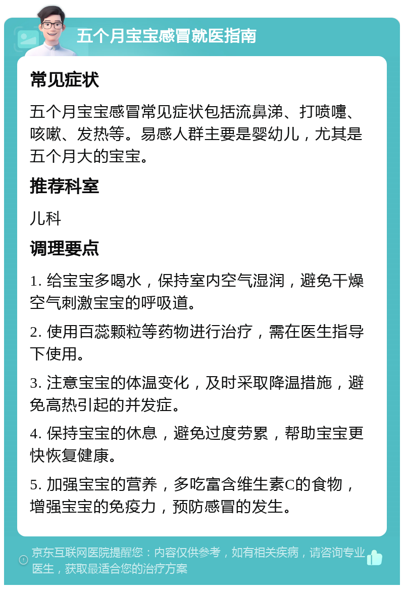 五个月宝宝感冒就医指南 常见症状 五个月宝宝感冒常见症状包括流鼻涕、打喷嚏、咳嗽、发热等。易感人群主要是婴幼儿，尤其是五个月大的宝宝。 推荐科室 儿科 调理要点 1. 给宝宝多喝水，保持室内空气湿润，避免干燥空气刺激宝宝的呼吸道。 2. 使用百蕊颗粒等药物进行治疗，需在医生指导下使用。 3. 注意宝宝的体温变化，及时采取降温措施，避免高热引起的并发症。 4. 保持宝宝的休息，避免过度劳累，帮助宝宝更快恢复健康。 5. 加强宝宝的营养，多吃富含维生素C的食物，增强宝宝的免疫力，预防感冒的发生。