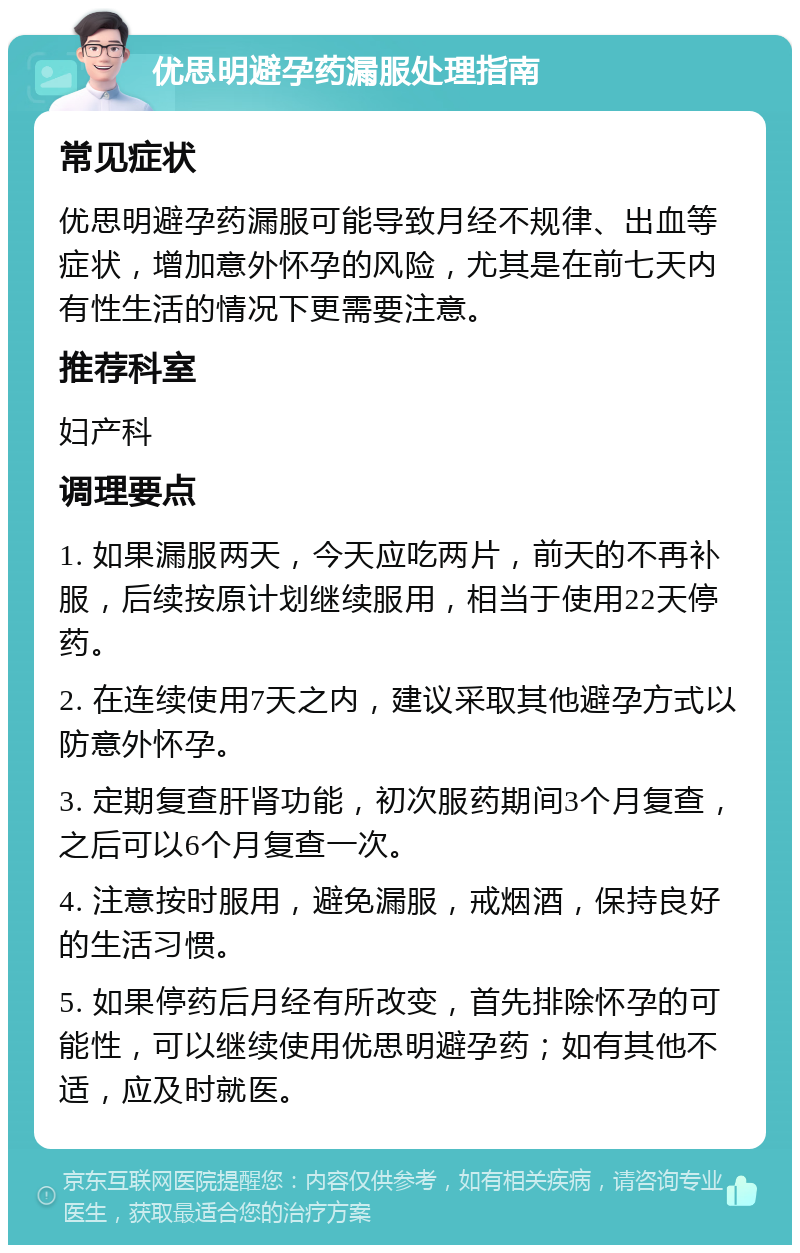 优思明避孕药漏服处理指南 常见症状 优思明避孕药漏服可能导致月经不规律、出血等症状，增加意外怀孕的风险，尤其是在前七天内有性生活的情况下更需要注意。 推荐科室 妇产科 调理要点 1. 如果漏服两天，今天应吃两片，前天的不再补服，后续按原计划继续服用，相当于使用22天停药。 2. 在连续使用7天之内，建议采取其他避孕方式以防意外怀孕。 3. 定期复查肝肾功能，初次服药期间3个月复查，之后可以6个月复查一次。 4. 注意按时服用，避免漏服，戒烟酒，保持良好的生活习惯。 5. 如果停药后月经有所改变，首先排除怀孕的可能性，可以继续使用优思明避孕药；如有其他不适，应及时就医。