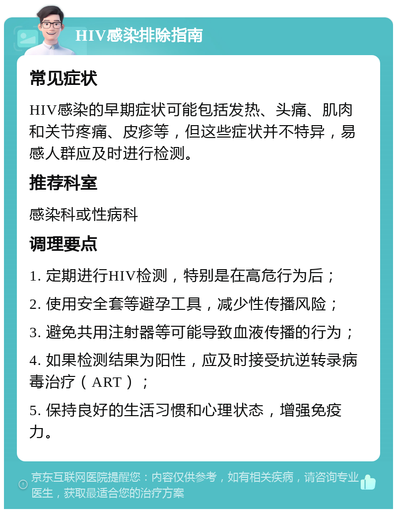 HIV感染排除指南 常见症状 HIV感染的早期症状可能包括发热、头痛、肌肉和关节疼痛、皮疹等，但这些症状并不特异，易感人群应及时进行检测。 推荐科室 感染科或性病科 调理要点 1. 定期进行HIV检测，特别是在高危行为后； 2. 使用安全套等避孕工具，减少性传播风险； 3. 避免共用注射器等可能导致血液传播的行为； 4. 如果检测结果为阳性，应及时接受抗逆转录病毒治疗（ART）； 5. 保持良好的生活习惯和心理状态，增强免疫力。