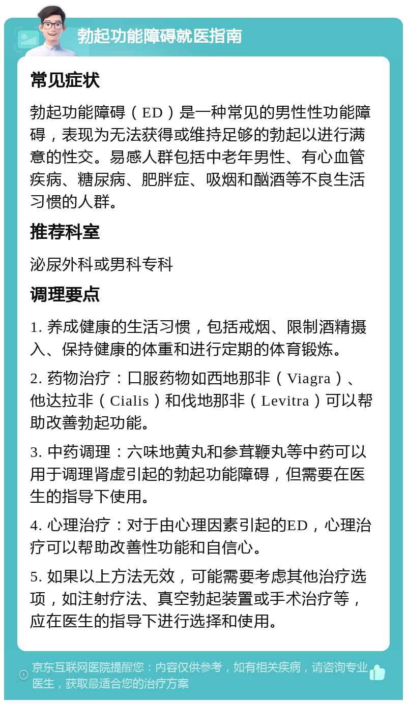 勃起功能障碍就医指南 常见症状 勃起功能障碍（ED）是一种常见的男性性功能障碍，表现为无法获得或维持足够的勃起以进行满意的性交。易感人群包括中老年男性、有心血管疾病、糖尿病、肥胖症、吸烟和酗酒等不良生活习惯的人群。 推荐科室 泌尿外科或男科专科 调理要点 1. 养成健康的生活习惯，包括戒烟、限制酒精摄入、保持健康的体重和进行定期的体育锻炼。 2. 药物治疗：口服药物如西地那非（Viagra）、他达拉非（Cialis）和伐地那非（Levitra）可以帮助改善勃起功能。 3. 中药调理：六味地黄丸和参茸鞭丸等中药可以用于调理肾虚引起的勃起功能障碍，但需要在医生的指导下使用。 4. 心理治疗：对于由心理因素引起的ED，心理治疗可以帮助改善性功能和自信心。 5. 如果以上方法无效，可能需要考虑其他治疗选项，如注射疗法、真空勃起装置或手术治疗等，应在医生的指导下进行选择和使用。