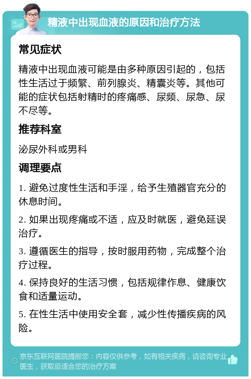 精液中出现血液的原因和治疗方法 常见症状 精液中出现血液可能是由多种原因引起的，包括性生活过于频繁、前列腺炎、精囊炎等。其他可能的症状包括射精时的疼痛感、尿频、尿急、尿不尽等。 推荐科室 泌尿外科或男科 调理要点 1. 避免过度性生活和手淫，给予生殖器官充分的休息时间。 2. 如果出现疼痛或不适，应及时就医，避免延误治疗。 3. 遵循医生的指导，按时服用药物，完成整个治疗过程。 4. 保持良好的生活习惯，包括规律作息、健康饮食和适量运动。 5. 在性生活中使用安全套，减少性传播疾病的风险。