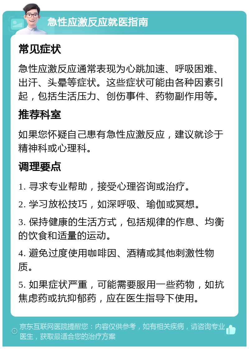 急性应激反应就医指南 常见症状 急性应激反应通常表现为心跳加速、呼吸困难、出汗、头晕等症状。这些症状可能由各种因素引起，包括生活压力、创伤事件、药物副作用等。 推荐科室 如果您怀疑自己患有急性应激反应，建议就诊于精神科或心理科。 调理要点 1. 寻求专业帮助，接受心理咨询或治疗。 2. 学习放松技巧，如深呼吸、瑜伽或冥想。 3. 保持健康的生活方式，包括规律的作息、均衡的饮食和适量的运动。 4. 避免过度使用咖啡因、酒精或其他刺激性物质。 5. 如果症状严重，可能需要服用一些药物，如抗焦虑药或抗抑郁药，应在医生指导下使用。