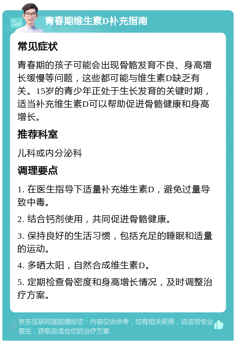 青春期维生素D补充指南 常见症状 青春期的孩子可能会出现骨骼发育不良、身高增长缓慢等问题，这些都可能与维生素D缺乏有关。15岁的青少年正处于生长发育的关键时期，适当补充维生素D可以帮助促进骨骼健康和身高增长。 推荐科室 儿科或内分泌科 调理要点 1. 在医生指导下适量补充维生素D，避免过量导致中毒。 2. 结合钙剂使用，共同促进骨骼健康。 3. 保持良好的生活习惯，包括充足的睡眠和适量的运动。 4. 多晒太阳，自然合成维生素D。 5. 定期检查骨密度和身高增长情况，及时调整治疗方案。