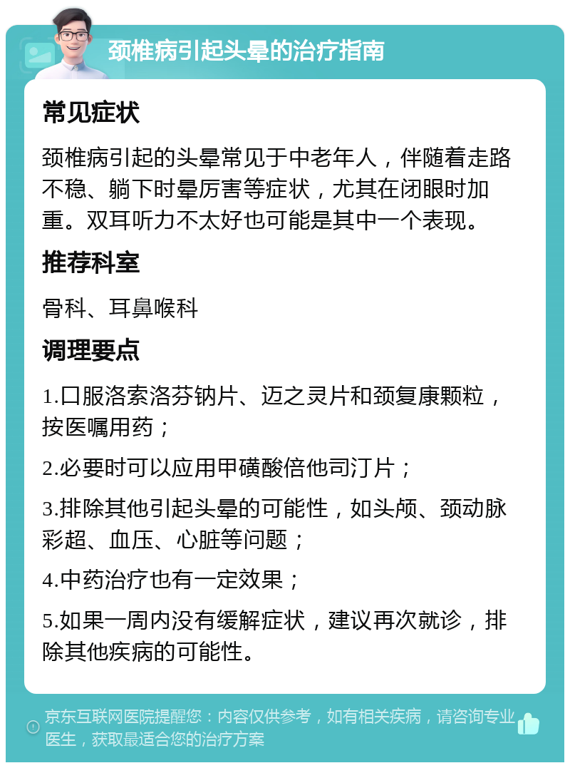 颈椎病引起头晕的治疗指南 常见症状 颈椎病引起的头晕常见于中老年人，伴随着走路不稳、躺下时晕厉害等症状，尤其在闭眼时加重。双耳听力不太好也可能是其中一个表现。 推荐科室 骨科、耳鼻喉科 调理要点 1.口服洛索洛芬钠片、迈之灵片和颈复康颗粒，按医嘱用药； 2.必要时可以应用甲磺酸倍他司汀片； 3.排除其他引起头晕的可能性，如头颅、颈动脉彩超、血压、心脏等问题； 4.中药治疗也有一定效果； 5.如果一周内没有缓解症状，建议再次就诊，排除其他疾病的可能性。