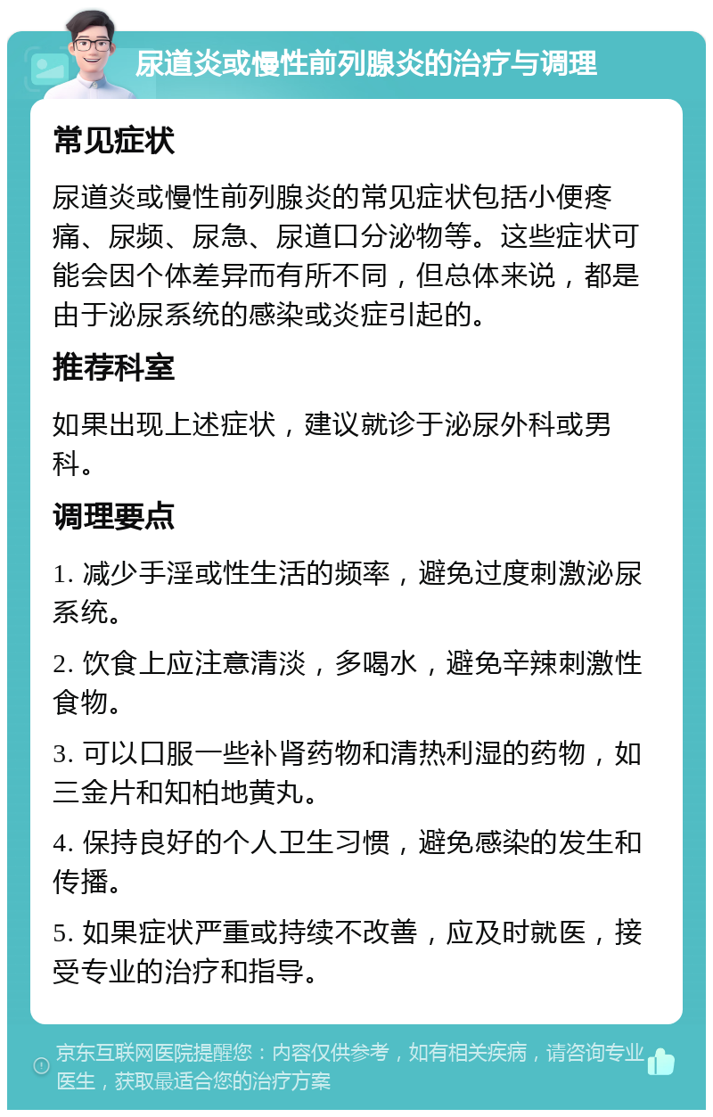 尿道炎或慢性前列腺炎的治疗与调理 常见症状 尿道炎或慢性前列腺炎的常见症状包括小便疼痛、尿频、尿急、尿道口分泌物等。这些症状可能会因个体差异而有所不同，但总体来说，都是由于泌尿系统的感染或炎症引起的。 推荐科室 如果出现上述症状，建议就诊于泌尿外科或男科。 调理要点 1. 减少手淫或性生活的频率，避免过度刺激泌尿系统。 2. 饮食上应注意清淡，多喝水，避免辛辣刺激性食物。 3. 可以口服一些补肾药物和清热利湿的药物，如三金片和知柏地黄丸。 4. 保持良好的个人卫生习惯，避免感染的发生和传播。 5. 如果症状严重或持续不改善，应及时就医，接受专业的治疗和指导。