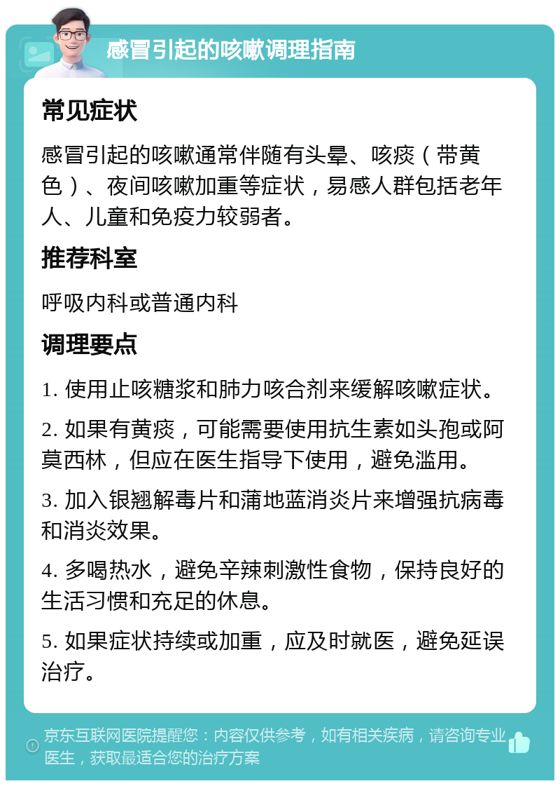 感冒引起的咳嗽调理指南 常见症状 感冒引起的咳嗽通常伴随有头晕、咳痰（带黄色）、夜间咳嗽加重等症状，易感人群包括老年人、儿童和免疫力较弱者。 推荐科室 呼吸内科或普通内科 调理要点 1. 使用止咳糖浆和肺力咳合剂来缓解咳嗽症状。 2. 如果有黄痰，可能需要使用抗生素如头孢或阿莫西林，但应在医生指导下使用，避免滥用。 3. 加入银翘解毒片和蒲地蓝消炎片来增强抗病毒和消炎效果。 4. 多喝热水，避免辛辣刺激性食物，保持良好的生活习惯和充足的休息。 5. 如果症状持续或加重，应及时就医，避免延误治疗。