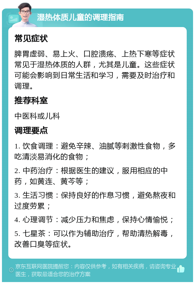 湿热体质儿童的调理指南 常见症状 脾胃虚弱、易上火、口腔溃疡、上热下寒等症状常见于湿热体质的人群，尤其是儿童。这些症状可能会影响到日常生活和学习，需要及时治疗和调理。 推荐科室 中医科或儿科 调理要点 1. 饮食调理：避免辛辣、油腻等刺激性食物，多吃清淡易消化的食物； 2. 中药治疗：根据医生的建议，服用相应的中药，如黄连、黄芩等； 3. 生活习惯：保持良好的作息习惯，避免熬夜和过度劳累； 4. 心理调节：减少压力和焦虑，保持心情愉悦； 5. 七星茶：可以作为辅助治疗，帮助清热解毒，改善口臭等症状。