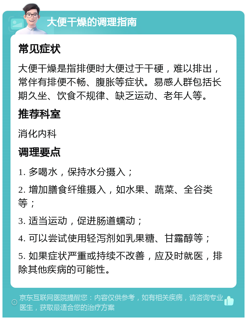 大便干燥的调理指南 常见症状 大便干燥是指排便时大便过于干硬，难以排出，常伴有排便不畅、腹胀等症状。易感人群包括长期久坐、饮食不规律、缺乏运动、老年人等。 推荐科室 消化内科 调理要点 1. 多喝水，保持水分摄入； 2. 增加膳食纤维摄入，如水果、蔬菜、全谷类等； 3. 适当运动，促进肠道蠕动； 4. 可以尝试使用轻泻剂如乳果糖、甘露醇等； 5. 如果症状严重或持续不改善，应及时就医，排除其他疾病的可能性。