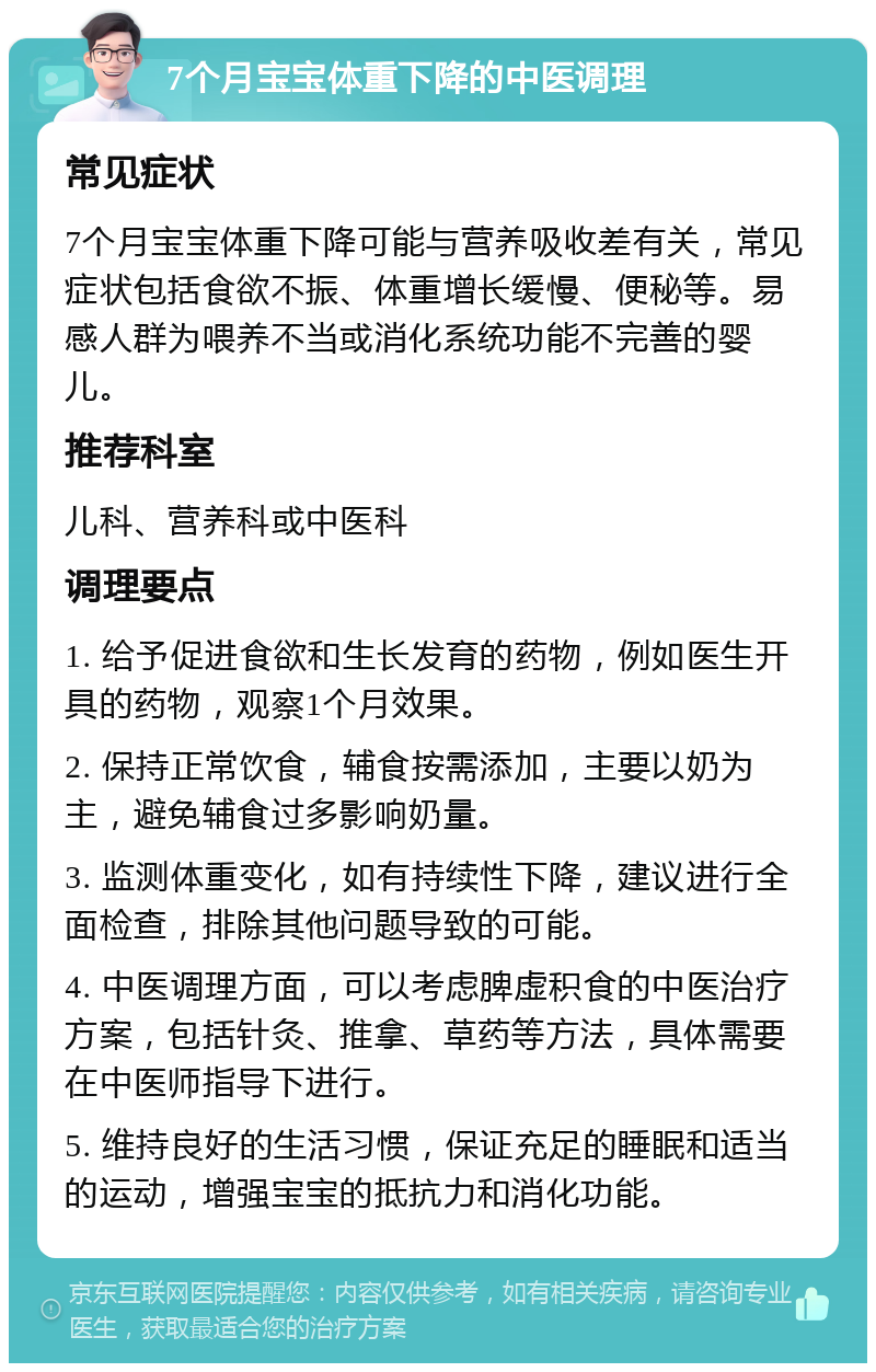 7个月宝宝体重下降的中医调理 常见症状 7个月宝宝体重下降可能与营养吸收差有关，常见症状包括食欲不振、体重增长缓慢、便秘等。易感人群为喂养不当或消化系统功能不完善的婴儿。 推荐科室 儿科、营养科或中医科 调理要点 1. 给予促进食欲和生长发育的药物，例如医生开具的药物，观察1个月效果。 2. 保持正常饮食，辅食按需添加，主要以奶为主，避免辅食过多影响奶量。 3. 监测体重变化，如有持续性下降，建议进行全面检查，排除其他问题导致的可能。 4. 中医调理方面，可以考虑脾虚积食的中医治疗方案，包括针灸、推拿、草药等方法，具体需要在中医师指导下进行。 5. 维持良好的生活习惯，保证充足的睡眠和适当的运动，增强宝宝的抵抗力和消化功能。