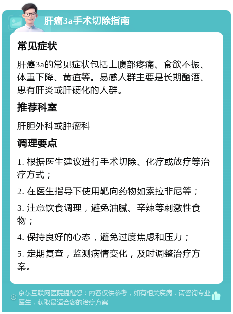 肝癌3a手术切除指南 常见症状 肝癌3a的常见症状包括上腹部疼痛、食欲不振、体重下降、黄疸等。易感人群主要是长期酗酒、患有肝炎或肝硬化的人群。 推荐科室 肝胆外科或肿瘤科 调理要点 1. 根据医生建议进行手术切除、化疗或放疗等治疗方式； 2. 在医生指导下使用靶向药物如索拉非尼等； 3. 注意饮食调理，避免油腻、辛辣等刺激性食物； 4. 保持良好的心态，避免过度焦虑和压力； 5. 定期复查，监测病情变化，及时调整治疗方案。