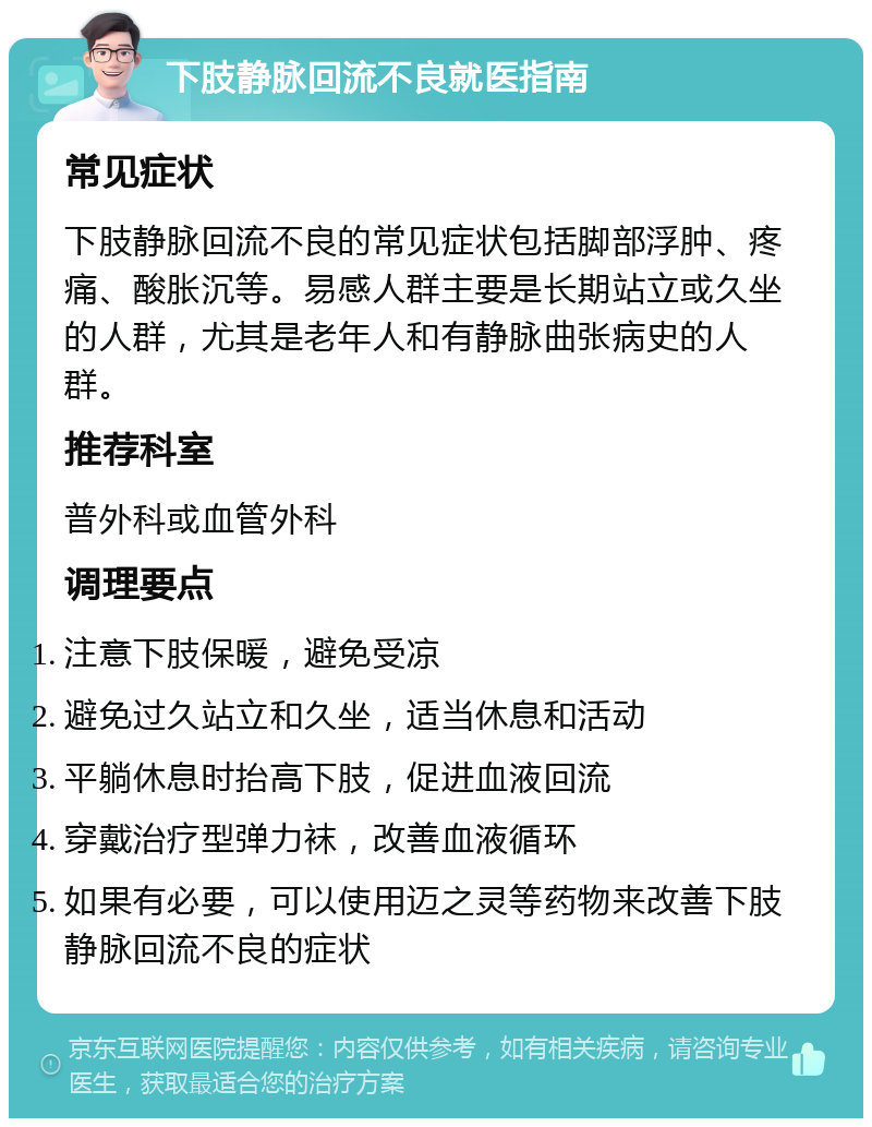 下肢静脉回流不良就医指南 常见症状 下肢静脉回流不良的常见症状包括脚部浮肿、疼痛、酸胀沉等。易感人群主要是长期站立或久坐的人群，尤其是老年人和有静脉曲张病史的人群。 推荐科室 普外科或血管外科 调理要点 注意下肢保暖，避免受凉 避免过久站立和久坐，适当休息和活动 平躺休息时抬高下肢，促进血液回流 穿戴治疗型弹力袜，改善血液循环 如果有必要，可以使用迈之灵等药物来改善下肢静脉回流不良的症状