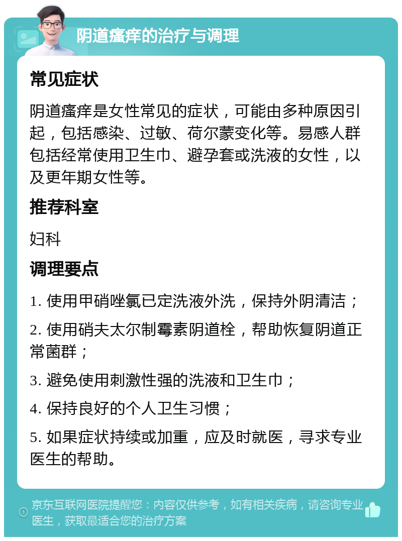 阴道瘙痒的治疗与调理 常见症状 阴道瘙痒是女性常见的症状，可能由多种原因引起，包括感染、过敏、荷尔蒙变化等。易感人群包括经常使用卫生巾、避孕套或洗液的女性，以及更年期女性等。 推荐科室 妇科 调理要点 1. 使用甲硝唑氯已定洗液外洗，保持外阴清洁； 2. 使用硝夫太尔制霉素阴道栓，帮助恢复阴道正常菌群； 3. 避免使用刺激性强的洗液和卫生巾； 4. 保持良好的个人卫生习惯； 5. 如果症状持续或加重，应及时就医，寻求专业医生的帮助。