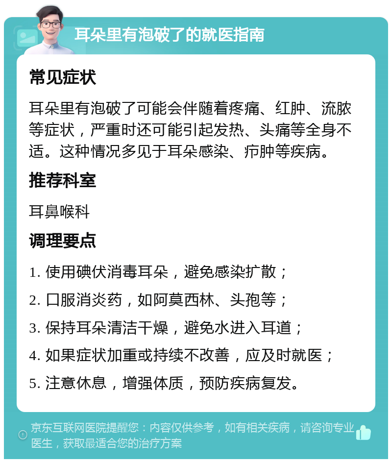 耳朵里有泡破了的就医指南 常见症状 耳朵里有泡破了可能会伴随着疼痛、红肿、流脓等症状，严重时还可能引起发热、头痛等全身不适。这种情况多见于耳朵感染、疖肿等疾病。 推荐科室 耳鼻喉科 调理要点 1. 使用碘伏消毒耳朵，避免感染扩散； 2. 口服消炎药，如阿莫西林、头孢等； 3. 保持耳朵清洁干燥，避免水进入耳道； 4. 如果症状加重或持续不改善，应及时就医； 5. 注意休息，增强体质，预防疾病复发。