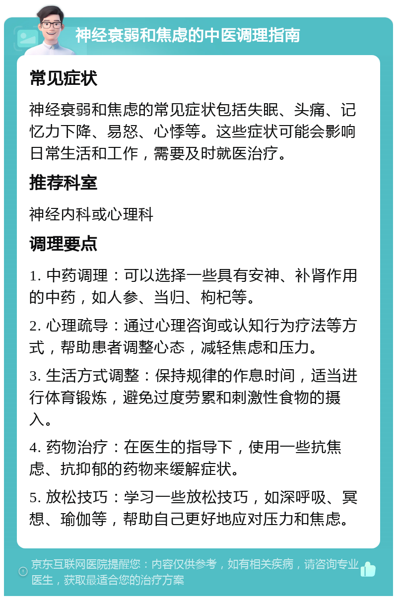 神经衰弱和焦虑的中医调理指南 常见症状 神经衰弱和焦虑的常见症状包括失眠、头痛、记忆力下降、易怒、心悸等。这些症状可能会影响日常生活和工作，需要及时就医治疗。 推荐科室 神经内科或心理科 调理要点 1. 中药调理：可以选择一些具有安神、补肾作用的中药，如人参、当归、枸杞等。 2. 心理疏导：通过心理咨询或认知行为疗法等方式，帮助患者调整心态，减轻焦虑和压力。 3. 生活方式调整：保持规律的作息时间，适当进行体育锻炼，避免过度劳累和刺激性食物的摄入。 4. 药物治疗：在医生的指导下，使用一些抗焦虑、抗抑郁的药物来缓解症状。 5. 放松技巧：学习一些放松技巧，如深呼吸、冥想、瑜伽等，帮助自己更好地应对压力和焦虑。