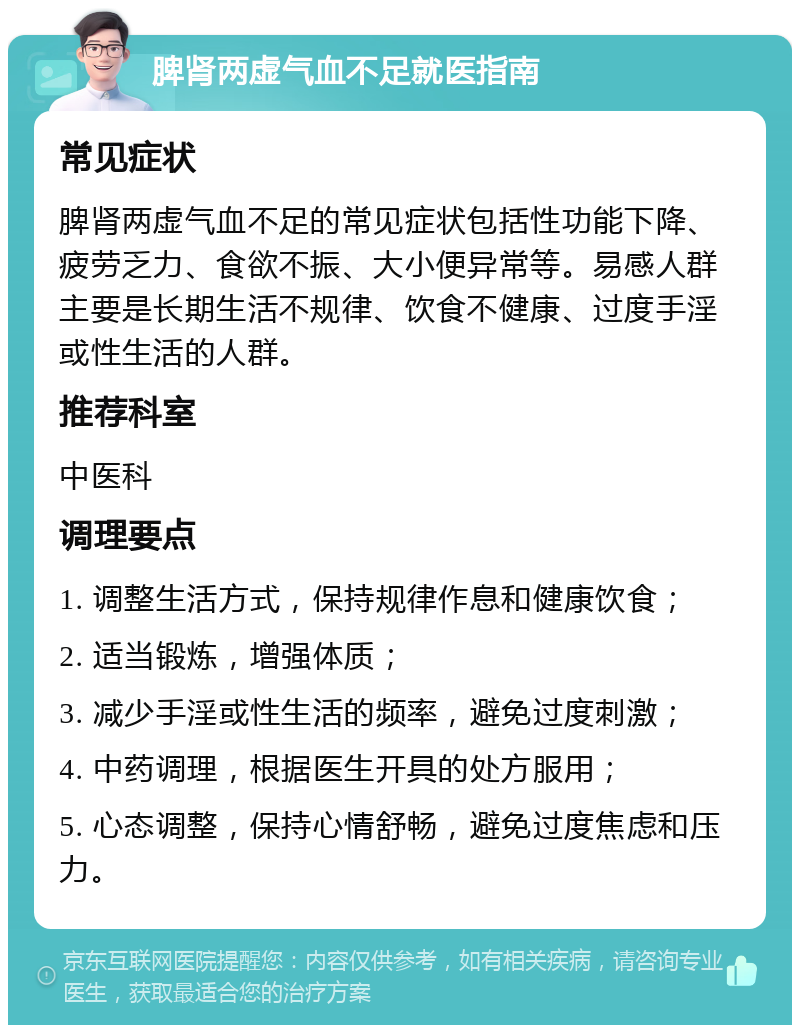 脾肾两虚气血不足就医指南 常见症状 脾肾两虚气血不足的常见症状包括性功能下降、疲劳乏力、食欲不振、大小便异常等。易感人群主要是长期生活不规律、饮食不健康、过度手淫或性生活的人群。 推荐科室 中医科 调理要点 1. 调整生活方式，保持规律作息和健康饮食； 2. 适当锻炼，增强体质； 3. 减少手淫或性生活的频率，避免过度刺激； 4. 中药调理，根据医生开具的处方服用； 5. 心态调整，保持心情舒畅，避免过度焦虑和压力。