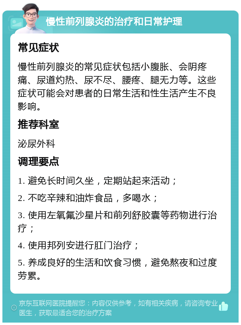 慢性前列腺炎的治疗和日常护理 常见症状 慢性前列腺炎的常见症状包括小腹胀、会阴疼痛、尿道灼热、尿不尽、腰疼、腿无力等。这些症状可能会对患者的日常生活和性生活产生不良影响。 推荐科室 泌尿外科 调理要点 1. 避免长时间久坐，定期站起来活动； 2. 不吃辛辣和油炸食品，多喝水； 3. 使用左氧氟沙星片和前列舒胶囊等药物进行治疗； 4. 使用邦列安进行肛门治疗； 5. 养成良好的生活和饮食习惯，避免熬夜和过度劳累。