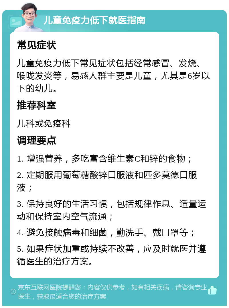 儿童免疫力低下就医指南 常见症状 儿童免疫力低下常见症状包括经常感冒、发烧、喉咙发炎等，易感人群主要是儿童，尤其是6岁以下的幼儿。 推荐科室 儿科或免疫科 调理要点 1. 增强营养，多吃富含维生素C和锌的食物； 2. 定期服用葡萄糖酸锌口服液和匹多莫德口服液； 3. 保持良好的生活习惯，包括规律作息、适量运动和保持室内空气流通； 4. 避免接触病毒和细菌，勤洗手、戴口罩等； 5. 如果症状加重或持续不改善，应及时就医并遵循医生的治疗方案。