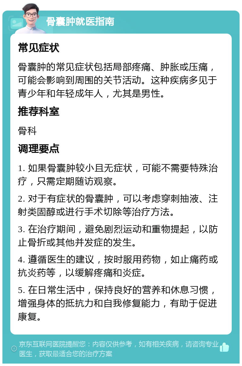 骨囊肿就医指南 常见症状 骨囊肿的常见症状包括局部疼痛、肿胀或压痛，可能会影响到周围的关节活动。这种疾病多见于青少年和年轻成年人，尤其是男性。 推荐科室 骨科 调理要点 1. 如果骨囊肿较小且无症状，可能不需要特殊治疗，只需定期随访观察。 2. 对于有症状的骨囊肿，可以考虑穿刺抽液、注射类固醇或进行手术切除等治疗方法。 3. 在治疗期间，避免剧烈运动和重物提起，以防止骨折或其他并发症的发生。 4. 遵循医生的建议，按时服用药物，如止痛药或抗炎药等，以缓解疼痛和炎症。 5. 在日常生活中，保持良好的营养和休息习惯，增强身体的抵抗力和自我修复能力，有助于促进康复。