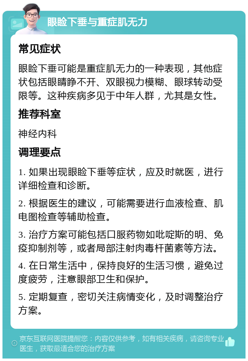 眼睑下垂与重症肌无力 常见症状 眼睑下垂可能是重症肌无力的一种表现，其他症状包括眼睛睁不开、双眼视力模糊、眼球转动受限等。这种疾病多见于中年人群，尤其是女性。 推荐科室 神经内科 调理要点 1. 如果出现眼睑下垂等症状，应及时就医，进行详细检查和诊断。 2. 根据医生的建议，可能需要进行血液检查、肌电图检查等辅助检查。 3. 治疗方案可能包括口服药物如吡啶斯的明、免疫抑制剂等，或者局部注射肉毒杆菌素等方法。 4. 在日常生活中，保持良好的生活习惯，避免过度疲劳，注意眼部卫生和保护。 5. 定期复查，密切关注病情变化，及时调整治疗方案。