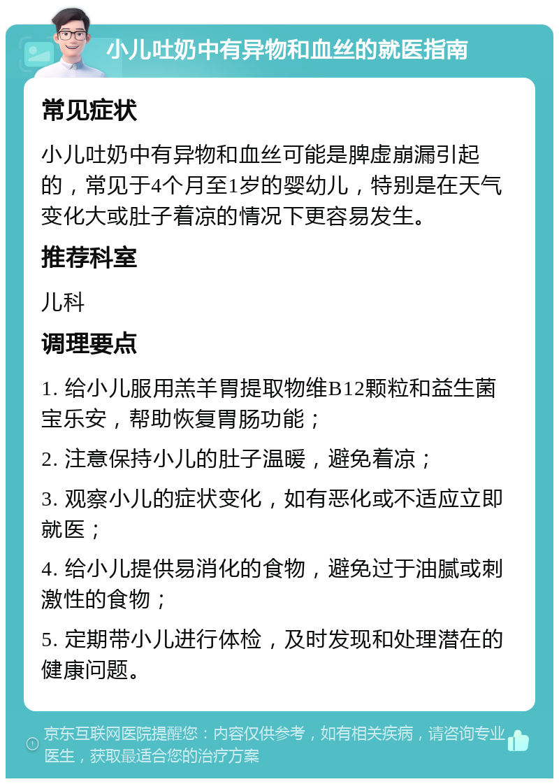 小儿吐奶中有异物和血丝的就医指南 常见症状 小儿吐奶中有异物和血丝可能是脾虚崩漏引起的，常见于4个月至1岁的婴幼儿，特别是在天气变化大或肚子着凉的情况下更容易发生。 推荐科室 儿科 调理要点 1. 给小儿服用羔羊胃提取物维B12颗粒和益生菌宝乐安，帮助恢复胃肠功能； 2. 注意保持小儿的肚子温暖，避免着凉； 3. 观察小儿的症状变化，如有恶化或不适应立即就医； 4. 给小儿提供易消化的食物，避免过于油腻或刺激性的食物； 5. 定期带小儿进行体检，及时发现和处理潜在的健康问题。