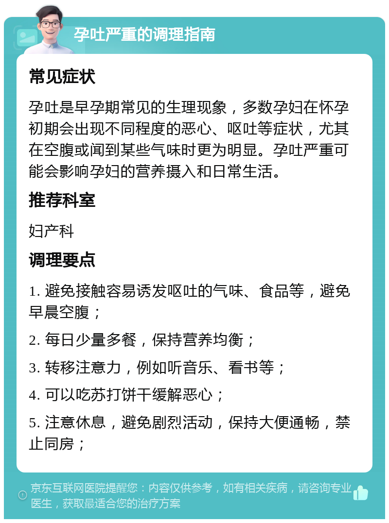 孕吐严重的调理指南 常见症状 孕吐是早孕期常见的生理现象，多数孕妇在怀孕初期会出现不同程度的恶心、呕吐等症状，尤其在空腹或闻到某些气味时更为明显。孕吐严重可能会影响孕妇的营养摄入和日常生活。 推荐科室 妇产科 调理要点 1. 避免接触容易诱发呕吐的气味、食品等，避免早晨空腹； 2. 每日少量多餐，保持营养均衡； 3. 转移注意力，例如听音乐、看书等； 4. 可以吃苏打饼干缓解恶心； 5. 注意休息，避免剧烈活动，保持大便通畅，禁止同房；