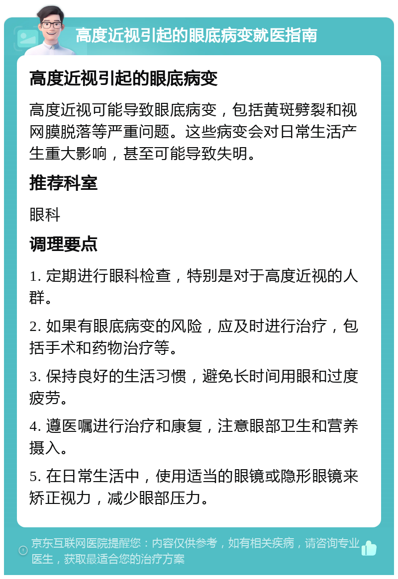 高度近视引起的眼底病变就医指南 高度近视引起的眼底病变 高度近视可能导致眼底病变，包括黄斑劈裂和视网膜脱落等严重问题。这些病变会对日常生活产生重大影响，甚至可能导致失明。 推荐科室 眼科 调理要点 1. 定期进行眼科检查，特别是对于高度近视的人群。 2. 如果有眼底病变的风险，应及时进行治疗，包括手术和药物治疗等。 3. 保持良好的生活习惯，避免长时间用眼和过度疲劳。 4. 遵医嘱进行治疗和康复，注意眼部卫生和营养摄入。 5. 在日常生活中，使用适当的眼镜或隐形眼镜来矫正视力，减少眼部压力。