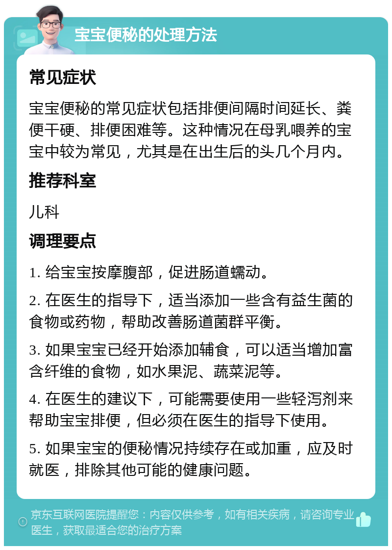 宝宝便秘的处理方法 常见症状 宝宝便秘的常见症状包括排便间隔时间延长、粪便干硬、排便困难等。这种情况在母乳喂养的宝宝中较为常见，尤其是在出生后的头几个月内。 推荐科室 儿科 调理要点 1. 给宝宝按摩腹部，促进肠道蠕动。 2. 在医生的指导下，适当添加一些含有益生菌的食物或药物，帮助改善肠道菌群平衡。 3. 如果宝宝已经开始添加辅食，可以适当增加富含纤维的食物，如水果泥、蔬菜泥等。 4. 在医生的建议下，可能需要使用一些轻泻剂来帮助宝宝排便，但必须在医生的指导下使用。 5. 如果宝宝的便秘情况持续存在或加重，应及时就医，排除其他可能的健康问题。