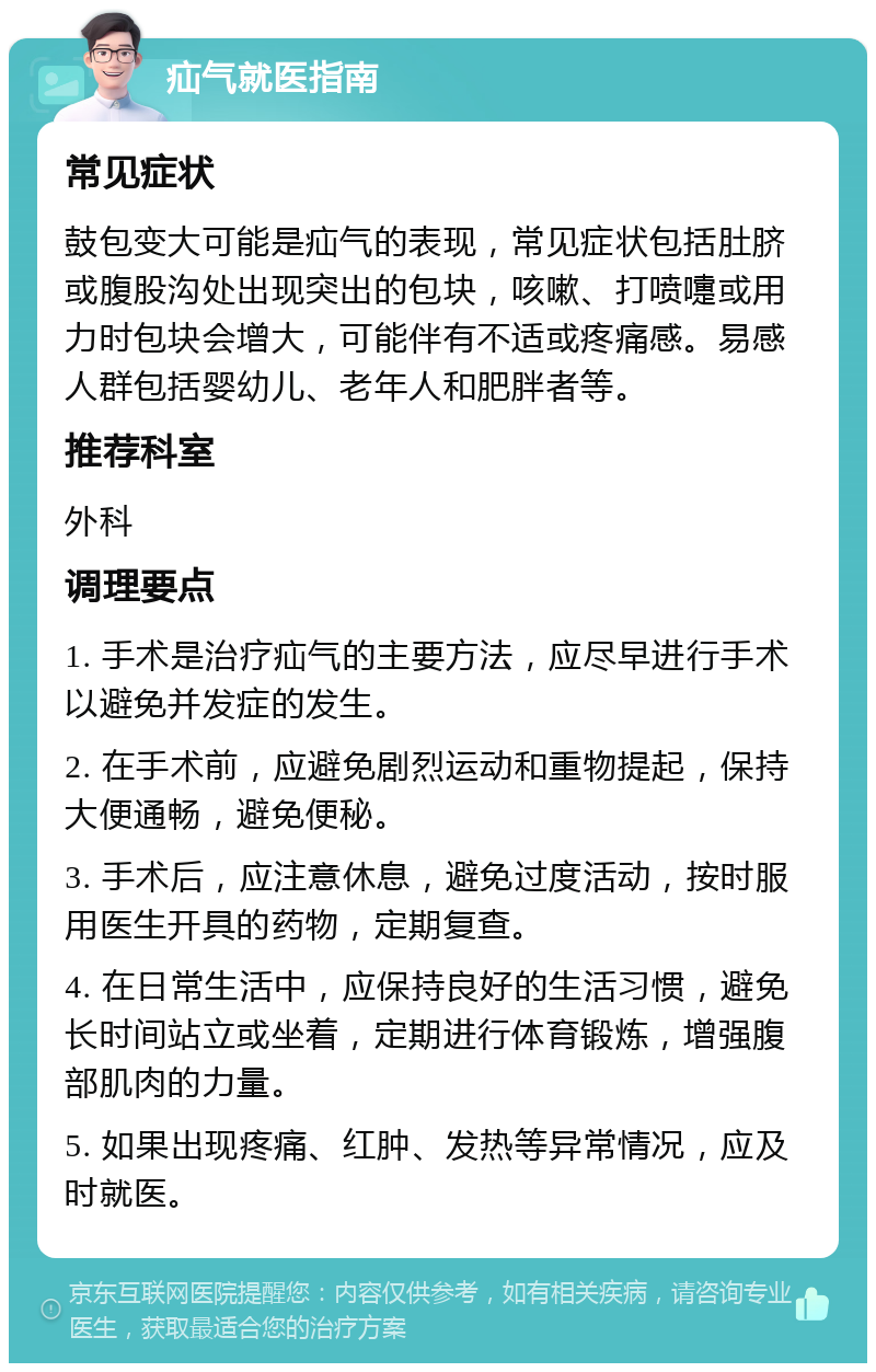 疝气就医指南 常见症状 鼓包变大可能是疝气的表现，常见症状包括肚脐或腹股沟处出现突出的包块，咳嗽、打喷嚏或用力时包块会增大，可能伴有不适或疼痛感。易感人群包括婴幼儿、老年人和肥胖者等。 推荐科室 外科 调理要点 1. 手术是治疗疝气的主要方法，应尽早进行手术以避免并发症的发生。 2. 在手术前，应避免剧烈运动和重物提起，保持大便通畅，避免便秘。 3. 手术后，应注意休息，避免过度活动，按时服用医生开具的药物，定期复查。 4. 在日常生活中，应保持良好的生活习惯，避免长时间站立或坐着，定期进行体育锻炼，增强腹部肌肉的力量。 5. 如果出现疼痛、红肿、发热等异常情况，应及时就医。