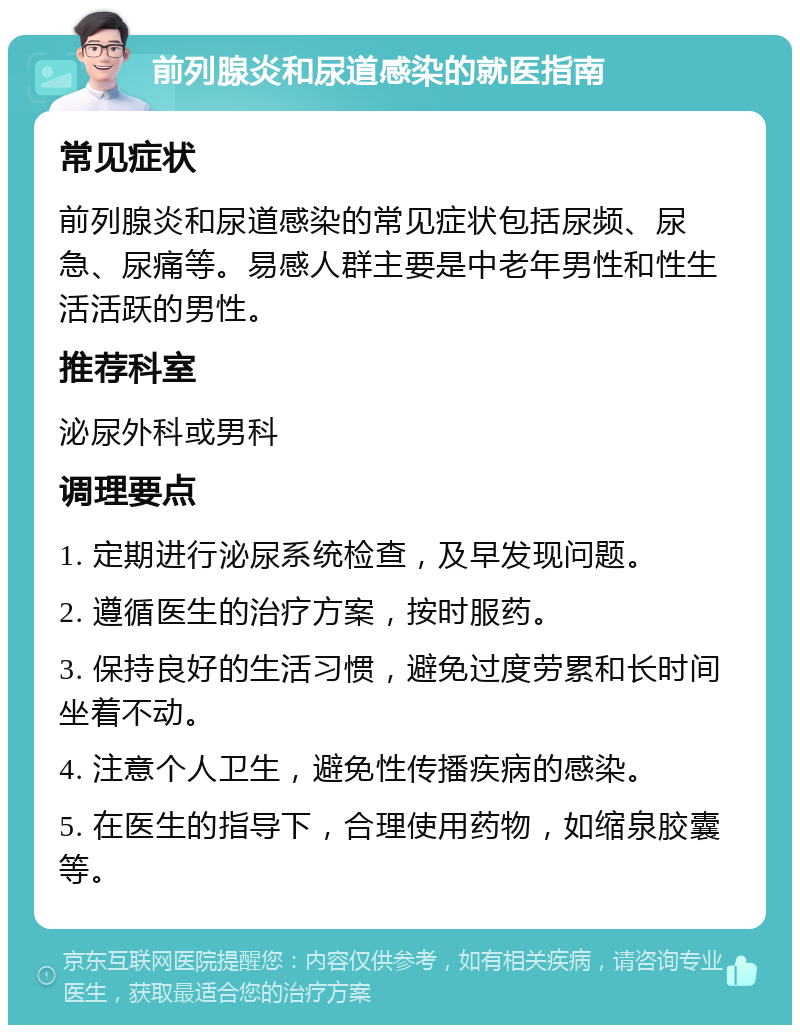 前列腺炎和尿道感染的就医指南 常见症状 前列腺炎和尿道感染的常见症状包括尿频、尿急、尿痛等。易感人群主要是中老年男性和性生活活跃的男性。 推荐科室 泌尿外科或男科 调理要点 1. 定期进行泌尿系统检查，及早发现问题。 2. 遵循医生的治疗方案，按时服药。 3. 保持良好的生活习惯，避免过度劳累和长时间坐着不动。 4. 注意个人卫生，避免性传播疾病的感染。 5. 在医生的指导下，合理使用药物，如缩泉胶囊等。