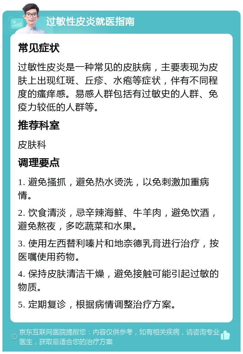 过敏性皮炎就医指南 常见症状 过敏性皮炎是一种常见的皮肤病，主要表现为皮肤上出现红斑、丘疹、水疱等症状，伴有不同程度的瘙痒感。易感人群包括有过敏史的人群、免疫力较低的人群等。 推荐科室 皮肤科 调理要点 1. 避免搔抓，避免热水烫洗，以免刺激加重病情。 2. 饮食清淡，忌辛辣海鲜、牛羊肉，避免饮酒，避免熬夜，多吃蔬菜和水果。 3. 使用左西替利嗪片和地奈德乳膏进行治疗，按医嘱使用药物。 4. 保持皮肤清洁干燥，避免接触可能引起过敏的物质。 5. 定期复诊，根据病情调整治疗方案。