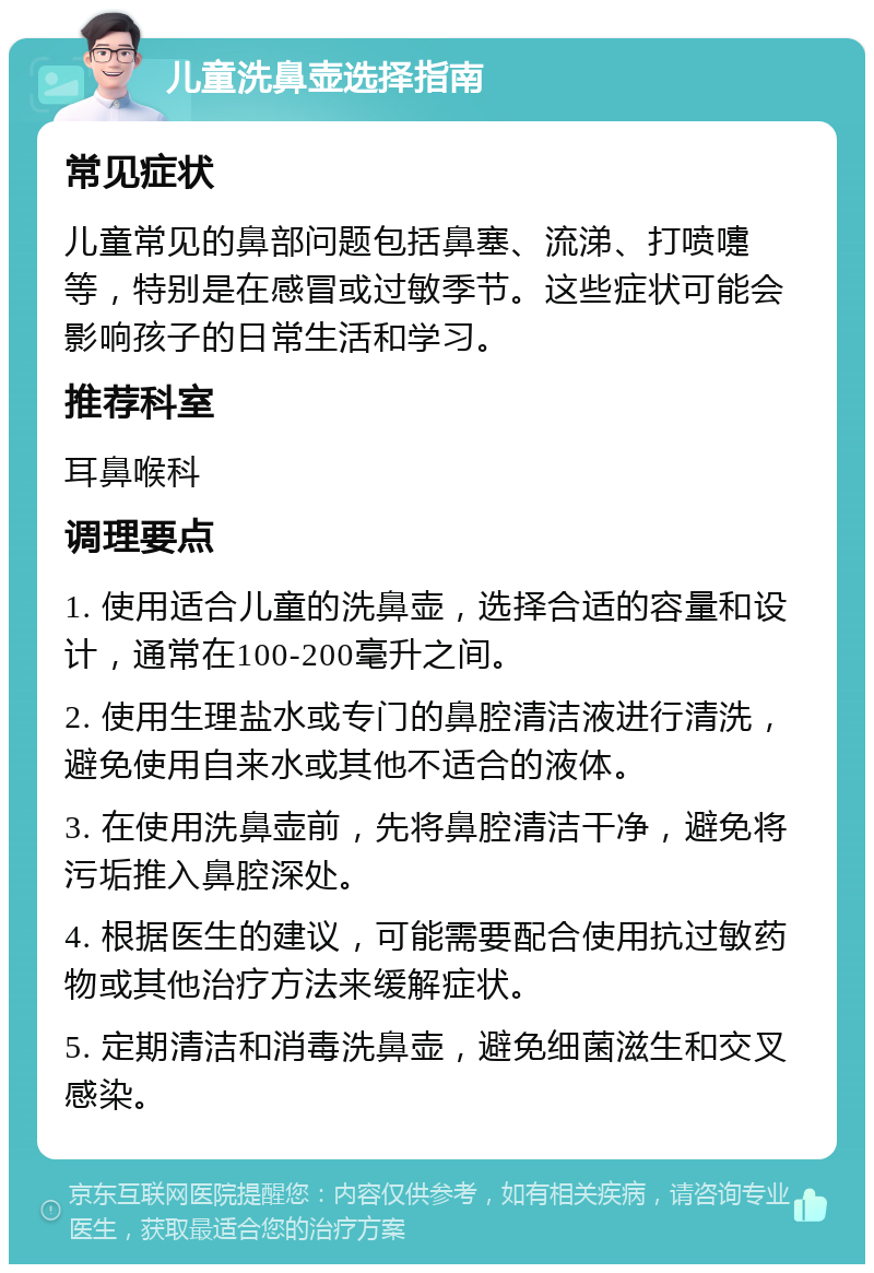 儿童洗鼻壶选择指南 常见症状 儿童常见的鼻部问题包括鼻塞、流涕、打喷嚏等，特别是在感冒或过敏季节。这些症状可能会影响孩子的日常生活和学习。 推荐科室 耳鼻喉科 调理要点 1. 使用适合儿童的洗鼻壶，选择合适的容量和设计，通常在100-200毫升之间。 2. 使用生理盐水或专门的鼻腔清洁液进行清洗，避免使用自来水或其他不适合的液体。 3. 在使用洗鼻壶前，先将鼻腔清洁干净，避免将污垢推入鼻腔深处。 4. 根据医生的建议，可能需要配合使用抗过敏药物或其他治疗方法来缓解症状。 5. 定期清洁和消毒洗鼻壶，避免细菌滋生和交叉感染。