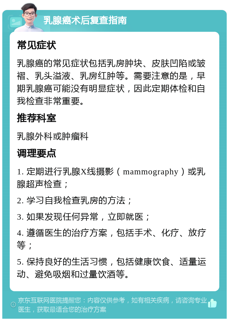 乳腺癌术后复查指南 常见症状 乳腺癌的常见症状包括乳房肿块、皮肤凹陷或皱褶、乳头溢液、乳房红肿等。需要注意的是，早期乳腺癌可能没有明显症状，因此定期体检和自我检查非常重要。 推荐科室 乳腺外科或肿瘤科 调理要点 1. 定期进行乳腺X线摄影（mammography）或乳腺超声检查； 2. 学习自我检查乳房的方法； 3. 如果发现任何异常，立即就医； 4. 遵循医生的治疗方案，包括手术、化疗、放疗等； 5. 保持良好的生活习惯，包括健康饮食、适量运动、避免吸烟和过量饮酒等。