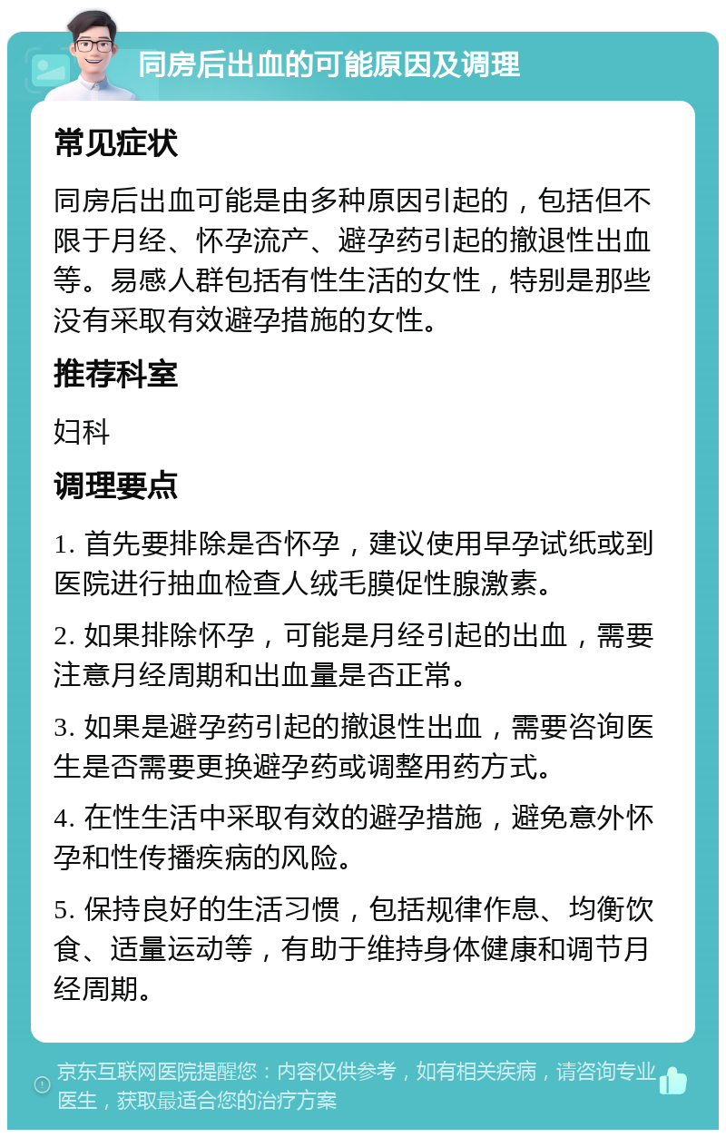 同房后出血的可能原因及调理 常见症状 同房后出血可能是由多种原因引起的，包括但不限于月经、怀孕流产、避孕药引起的撤退性出血等。易感人群包括有性生活的女性，特别是那些没有采取有效避孕措施的女性。 推荐科室 妇科 调理要点 1. 首先要排除是否怀孕，建议使用早孕试纸或到医院进行抽血检查人绒毛膜促性腺激素。 2. 如果排除怀孕，可能是月经引起的出血，需要注意月经周期和出血量是否正常。 3. 如果是避孕药引起的撤退性出血，需要咨询医生是否需要更换避孕药或调整用药方式。 4. 在性生活中采取有效的避孕措施，避免意外怀孕和性传播疾病的风险。 5. 保持良好的生活习惯，包括规律作息、均衡饮食、适量运动等，有助于维持身体健康和调节月经周期。