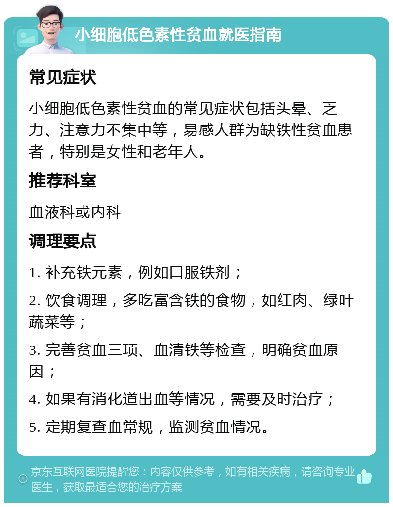 小细胞低色素性贫血就医指南 常见症状 小细胞低色素性贫血的常见症状包括头晕、乏力、注意力不集中等，易感人群为缺铁性贫血患者，特别是女性和老年人。 推荐科室 血液科或内科 调理要点 1. 补充铁元素，例如口服铁剂； 2. 饮食调理，多吃富含铁的食物，如红肉、绿叶蔬菜等； 3. 完善贫血三项、血清铁等检查，明确贫血原因； 4. 如果有消化道出血等情况，需要及时治疗； 5. 定期复查血常规，监测贫血情况。