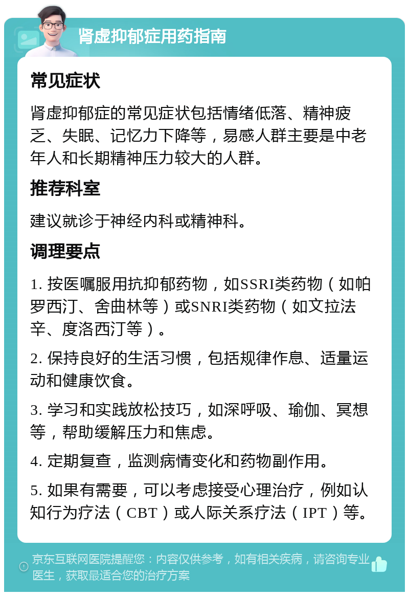 肾虚抑郁症用药指南 常见症状 肾虚抑郁症的常见症状包括情绪低落、精神疲乏、失眠、记忆力下降等，易感人群主要是中老年人和长期精神压力较大的人群。 推荐科室 建议就诊于神经内科或精神科。 调理要点 1. 按医嘱服用抗抑郁药物，如SSRI类药物（如帕罗西汀、舍曲林等）或SNRI类药物（如文拉法辛、度洛西汀等）。 2. 保持良好的生活习惯，包括规律作息、适量运动和健康饮食。 3. 学习和实践放松技巧，如深呼吸、瑜伽、冥想等，帮助缓解压力和焦虑。 4. 定期复查，监测病情变化和药物副作用。 5. 如果有需要，可以考虑接受心理治疗，例如认知行为疗法（CBT）或人际关系疗法（IPT）等。