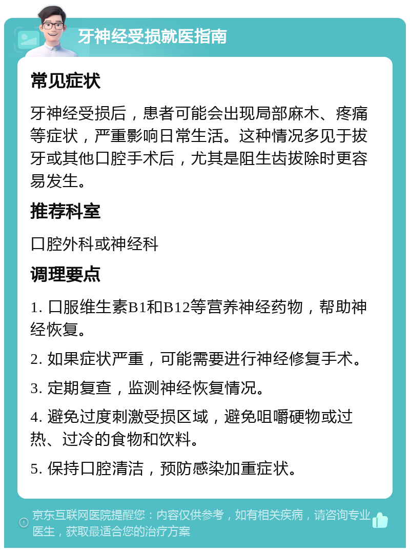 牙神经受损就医指南 常见症状 牙神经受损后，患者可能会出现局部麻木、疼痛等症状，严重影响日常生活。这种情况多见于拔牙或其他口腔手术后，尤其是阻生齿拔除时更容易发生。 推荐科室 口腔外科或神经科 调理要点 1. 口服维生素B1和B12等营养神经药物，帮助神经恢复。 2. 如果症状严重，可能需要进行神经修复手术。 3. 定期复查，监测神经恢复情况。 4. 避免过度刺激受损区域，避免咀嚼硬物或过热、过冷的食物和饮料。 5. 保持口腔清洁，预防感染加重症状。