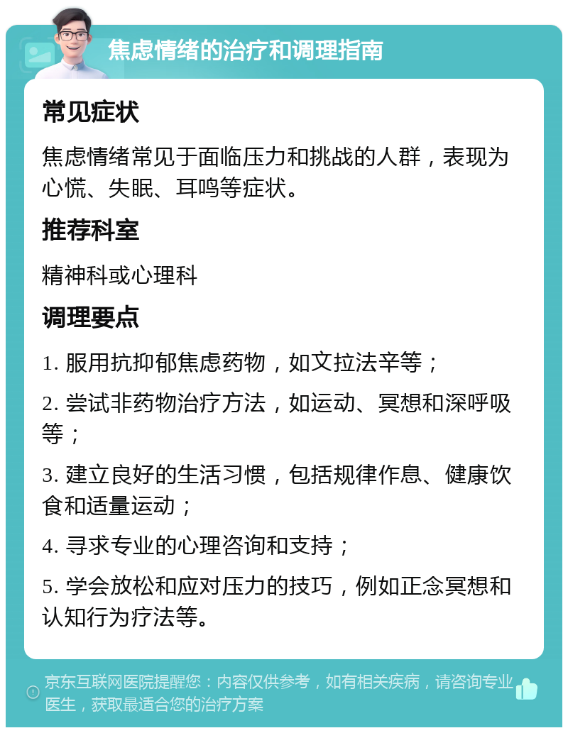 焦虑情绪的治疗和调理指南 常见症状 焦虑情绪常见于面临压力和挑战的人群，表现为心慌、失眠、耳鸣等症状。 推荐科室 精神科或心理科 调理要点 1. 服用抗抑郁焦虑药物，如文拉法辛等； 2. 尝试非药物治疗方法，如运动、冥想和深呼吸等； 3. 建立良好的生活习惯，包括规律作息、健康饮食和适量运动； 4. 寻求专业的心理咨询和支持； 5. 学会放松和应对压力的技巧，例如正念冥想和认知行为疗法等。