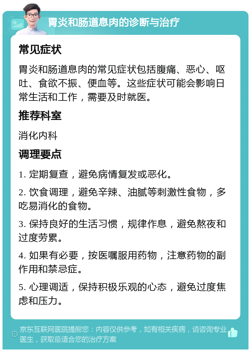 胃炎和肠道息肉的诊断与治疗 常见症状 胃炎和肠道息肉的常见症状包括腹痛、恶心、呕吐、食欲不振、便血等。这些症状可能会影响日常生活和工作，需要及时就医。 推荐科室 消化内科 调理要点 1. 定期复查，避免病情复发或恶化。 2. 饮食调理，避免辛辣、油腻等刺激性食物，多吃易消化的食物。 3. 保持良好的生活习惯，规律作息，避免熬夜和过度劳累。 4. 如果有必要，按医嘱服用药物，注意药物的副作用和禁忌症。 5. 心理调适，保持积极乐观的心态，避免过度焦虑和压力。