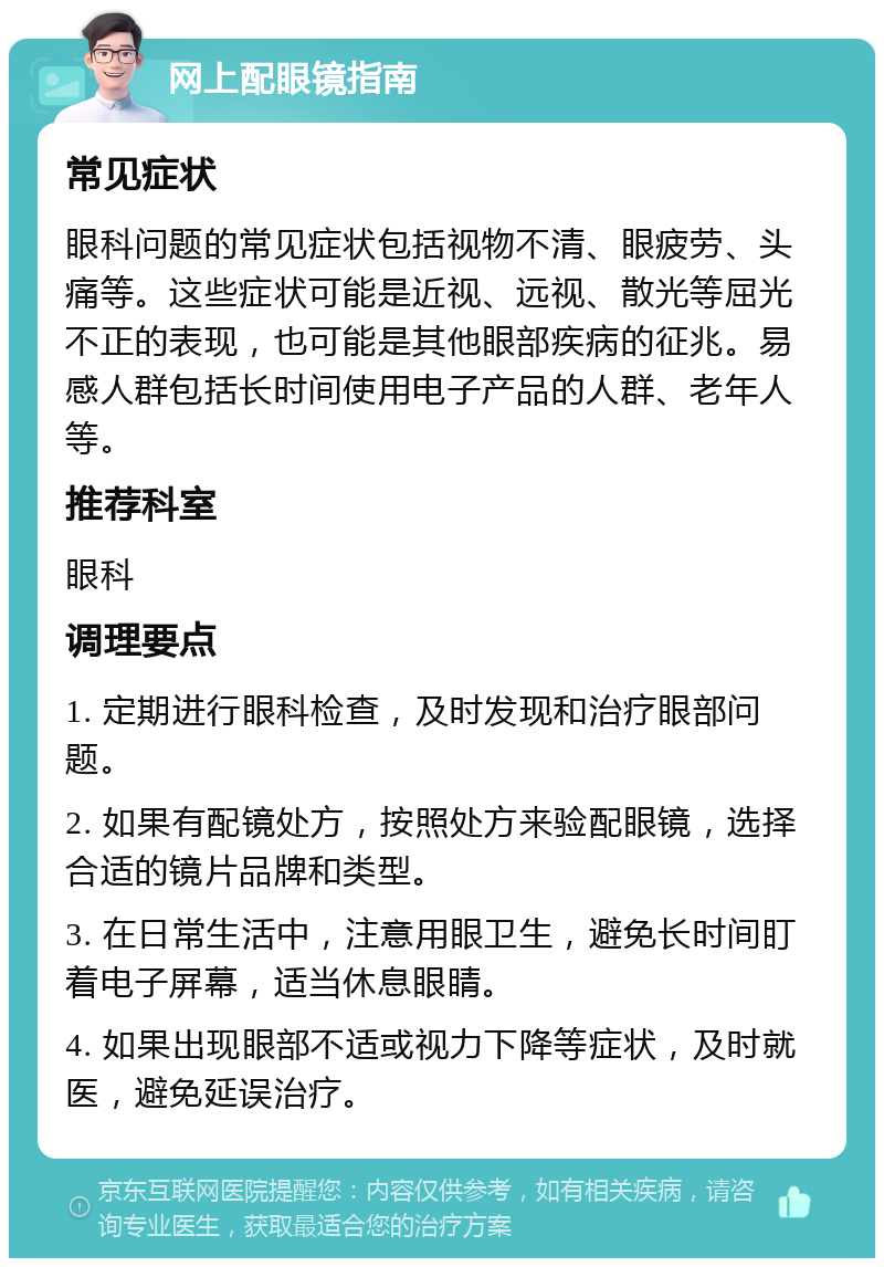 网上配眼镜指南 常见症状 眼科问题的常见症状包括视物不清、眼疲劳、头痛等。这些症状可能是近视、远视、散光等屈光不正的表现，也可能是其他眼部疾病的征兆。易感人群包括长时间使用电子产品的人群、老年人等。 推荐科室 眼科 调理要点 1. 定期进行眼科检查，及时发现和治疗眼部问题。 2. 如果有配镜处方，按照处方来验配眼镜，选择合适的镜片品牌和类型。 3. 在日常生活中，注意用眼卫生，避免长时间盯着电子屏幕，适当休息眼睛。 4. 如果出现眼部不适或视力下降等症状，及时就医，避免延误治疗。