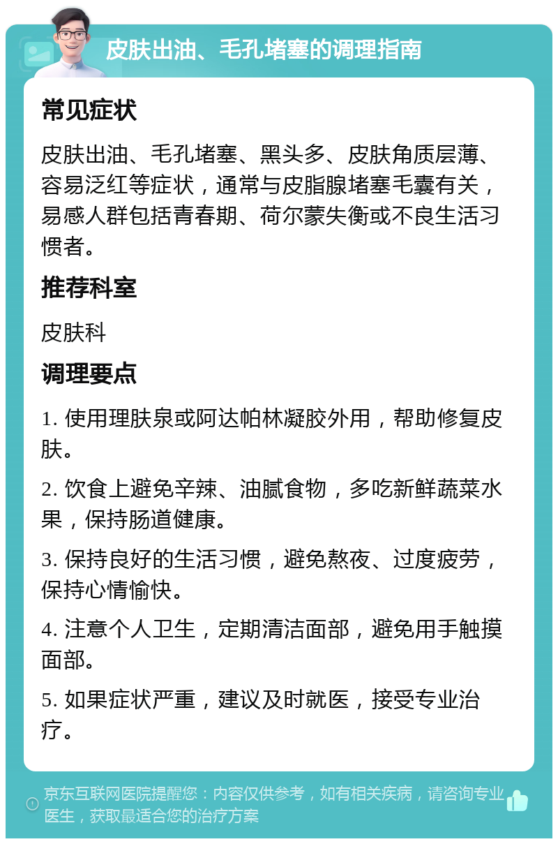 皮肤出油、毛孔堵塞的调理指南 常见症状 皮肤出油、毛孔堵塞、黑头多、皮肤角质层薄、容易泛红等症状，通常与皮脂腺堵塞毛囊有关，易感人群包括青春期、荷尔蒙失衡或不良生活习惯者。 推荐科室 皮肤科 调理要点 1. 使用理肤泉或阿达帕林凝胶外用，帮助修复皮肤。 2. 饮食上避免辛辣、油腻食物，多吃新鲜蔬菜水果，保持肠道健康。 3. 保持良好的生活习惯，避免熬夜、过度疲劳，保持心情愉快。 4. 注意个人卫生，定期清洁面部，避免用手触摸面部。 5. 如果症状严重，建议及时就医，接受专业治疗。