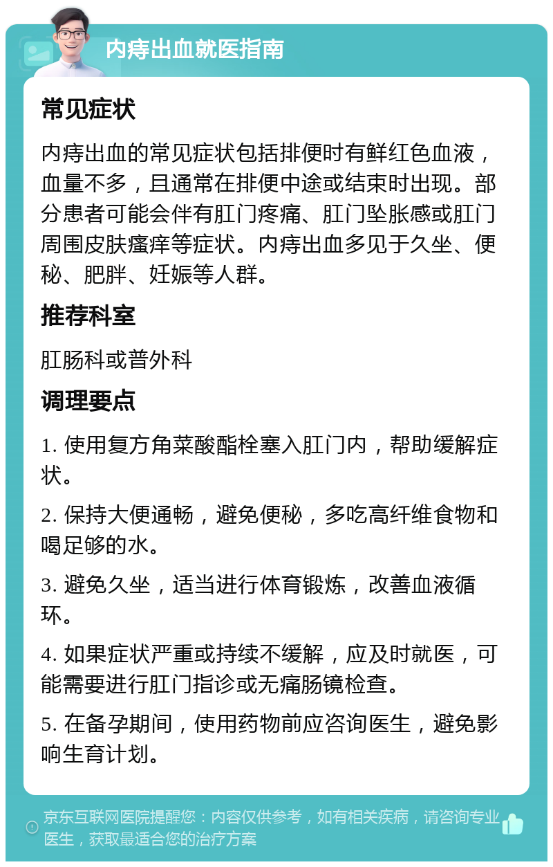 内痔出血就医指南 常见症状 内痔出血的常见症状包括排便时有鲜红色血液，血量不多，且通常在排便中途或结束时出现。部分患者可能会伴有肛门疼痛、肛门坠胀感或肛门周围皮肤瘙痒等症状。内痔出血多见于久坐、便秘、肥胖、妊娠等人群。 推荐科室 肛肠科或普外科 调理要点 1. 使用复方角菜酸酯栓塞入肛门内，帮助缓解症状。 2. 保持大便通畅，避免便秘，多吃高纤维食物和喝足够的水。 3. 避免久坐，适当进行体育锻炼，改善血液循环。 4. 如果症状严重或持续不缓解，应及时就医，可能需要进行肛门指诊或无痛肠镜检查。 5. 在备孕期间，使用药物前应咨询医生，避免影响生育计划。