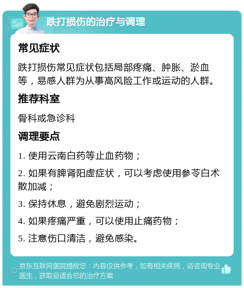 跌打损伤的治疗与调理 常见症状 跌打损伤常见症状包括局部疼痛、肿胀、淤血等，易感人群为从事高风险工作或运动的人群。 推荐科室 骨科或急诊科 调理要点 1. 使用云南白药等止血药物； 2. 如果有脾肾阳虚症状，可以考虑使用参苓白术散加减； 3. 保持休息，避免剧烈运动； 4. 如果疼痛严重，可以使用止痛药物； 5. 注意伤口清洁，避免感染。