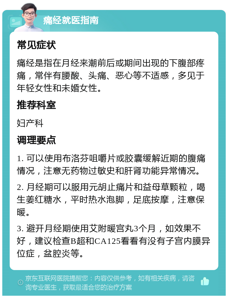 痛经就医指南 常见症状 痛经是指在月经来潮前后或期间出现的下腹部疼痛，常伴有腰酸、头痛、恶心等不适感，多见于年轻女性和未婚女性。 推荐科室 妇产科 调理要点 1. 可以使用布洛芬咀嚼片或胶囊缓解近期的腹痛情况，注意无药物过敏史和肝肾功能异常情况。 2. 月经期可以服用元胡止痛片和益母草颗粒，喝生姜红糖水，平时热水泡脚，足底按摩，注意保暖。 3. 避开月经期使用艾附暖宫丸3个月，如效果不好，建议检查B超和CA125看看有没有子宫内膜异位症，盆腔炎等。