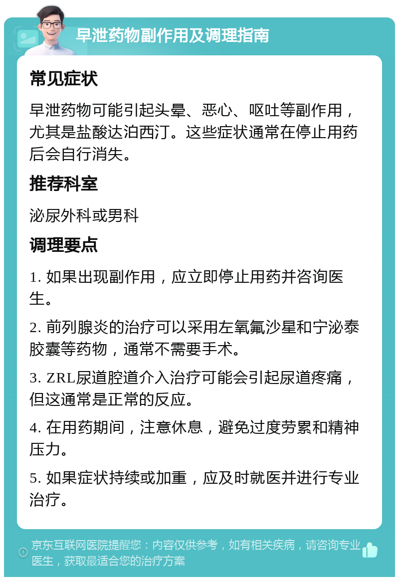 早泄药物副作用及调理指南 常见症状 早泄药物可能引起头晕、恶心、呕吐等副作用，尤其是盐酸达泊西汀。这些症状通常在停止用药后会自行消失。 推荐科室 泌尿外科或男科 调理要点 1. 如果出现副作用，应立即停止用药并咨询医生。 2. 前列腺炎的治疗可以采用左氧氟沙星和宁泌泰胶囊等药物，通常不需要手术。 3. ZRL尿道腔道介入治疗可能会引起尿道疼痛，但这通常是正常的反应。 4. 在用药期间，注意休息，避免过度劳累和精神压力。 5. 如果症状持续或加重，应及时就医并进行专业治疗。