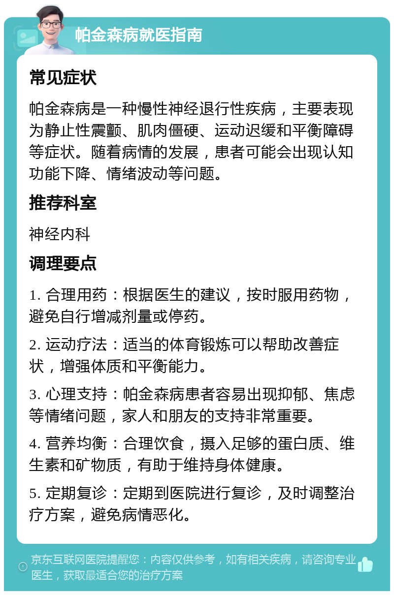 帕金森病就医指南 常见症状 帕金森病是一种慢性神经退行性疾病，主要表现为静止性震颤、肌肉僵硬、运动迟缓和平衡障碍等症状。随着病情的发展，患者可能会出现认知功能下降、情绪波动等问题。 推荐科室 神经内科 调理要点 1. 合理用药：根据医生的建议，按时服用药物，避免自行增减剂量或停药。 2. 运动疗法：适当的体育锻炼可以帮助改善症状，增强体质和平衡能力。 3. 心理支持：帕金森病患者容易出现抑郁、焦虑等情绪问题，家人和朋友的支持非常重要。 4. 营养均衡：合理饮食，摄入足够的蛋白质、维生素和矿物质，有助于维持身体健康。 5. 定期复诊：定期到医院进行复诊，及时调整治疗方案，避免病情恶化。