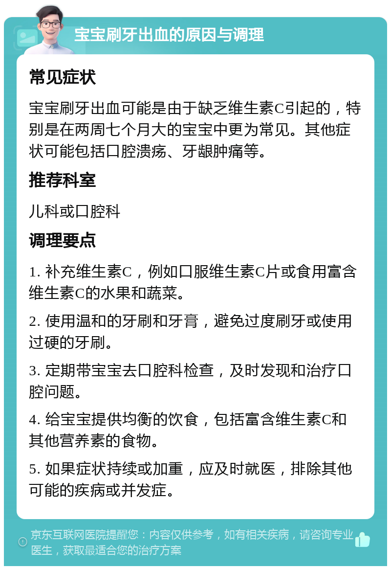 宝宝刷牙出血的原因与调理 常见症状 宝宝刷牙出血可能是由于缺乏维生素C引起的，特别是在两周七个月大的宝宝中更为常见。其他症状可能包括口腔溃疡、牙龈肿痛等。 推荐科室 儿科或口腔科 调理要点 1. 补充维生素C，例如口服维生素C片或食用富含维生素C的水果和蔬菜。 2. 使用温和的牙刷和牙膏，避免过度刷牙或使用过硬的牙刷。 3. 定期带宝宝去口腔科检查，及时发现和治疗口腔问题。 4. 给宝宝提供均衡的饮食，包括富含维生素C和其他营养素的食物。 5. 如果症状持续或加重，应及时就医，排除其他可能的疾病或并发症。