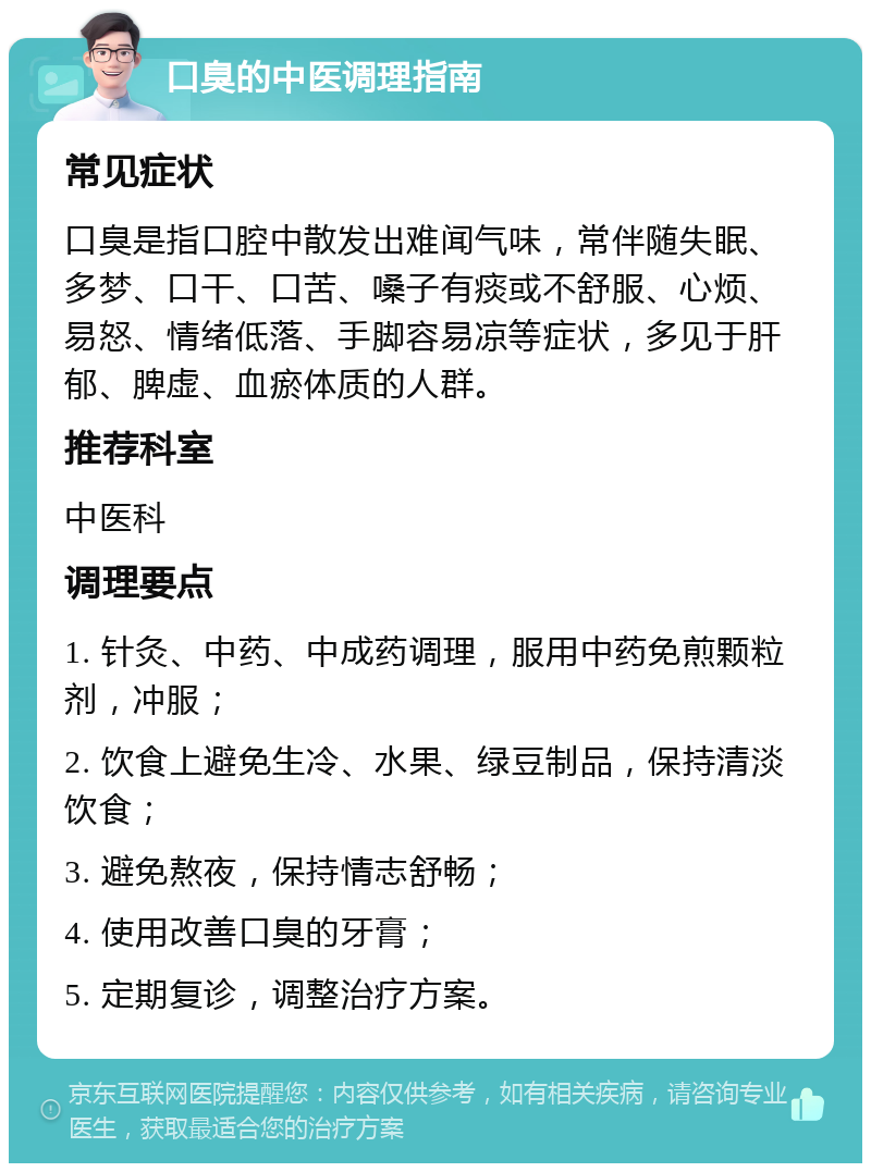 口臭的中医调理指南 常见症状 口臭是指口腔中散发出难闻气味，常伴随失眠、多梦、口干、口苦、嗓子有痰或不舒服、心烦、易怒、情绪低落、手脚容易凉等症状，多见于肝郁、脾虚、血瘀体质的人群。 推荐科室 中医科 调理要点 1. 针灸、中药、中成药调理，服用中药免煎颗粒剂，冲服； 2. 饮食上避免生冷、水果、绿豆制品，保持清淡饮食； 3. 避免熬夜，保持情志舒畅； 4. 使用改善口臭的牙膏； 5. 定期复诊，调整治疗方案。