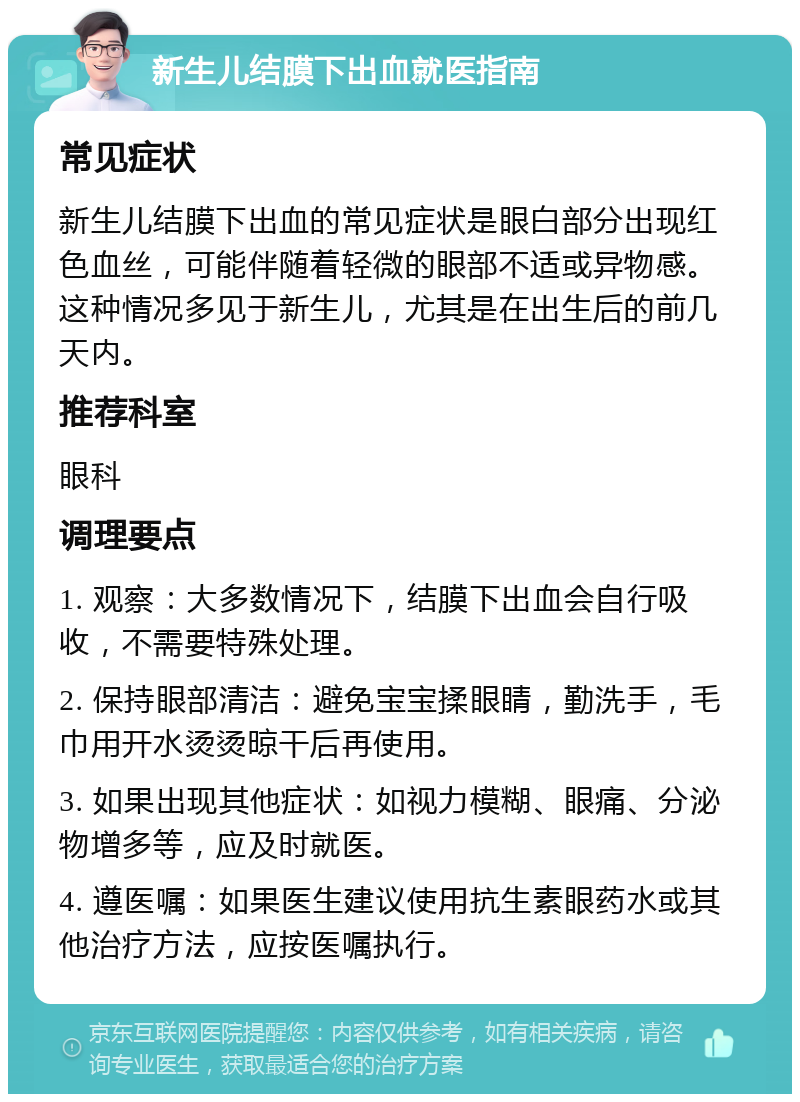 新生儿结膜下出血就医指南 常见症状 新生儿结膜下出血的常见症状是眼白部分出现红色血丝，可能伴随着轻微的眼部不适或异物感。这种情况多见于新生儿，尤其是在出生后的前几天内。 推荐科室 眼科 调理要点 1. 观察：大多数情况下，结膜下出血会自行吸收，不需要特殊处理。 2. 保持眼部清洁：避免宝宝揉眼睛，勤洗手，毛巾用开水烫烫晾干后再使用。 3. 如果出现其他症状：如视力模糊、眼痛、分泌物增多等，应及时就医。 4. 遵医嘱：如果医生建议使用抗生素眼药水或其他治疗方法，应按医嘱执行。