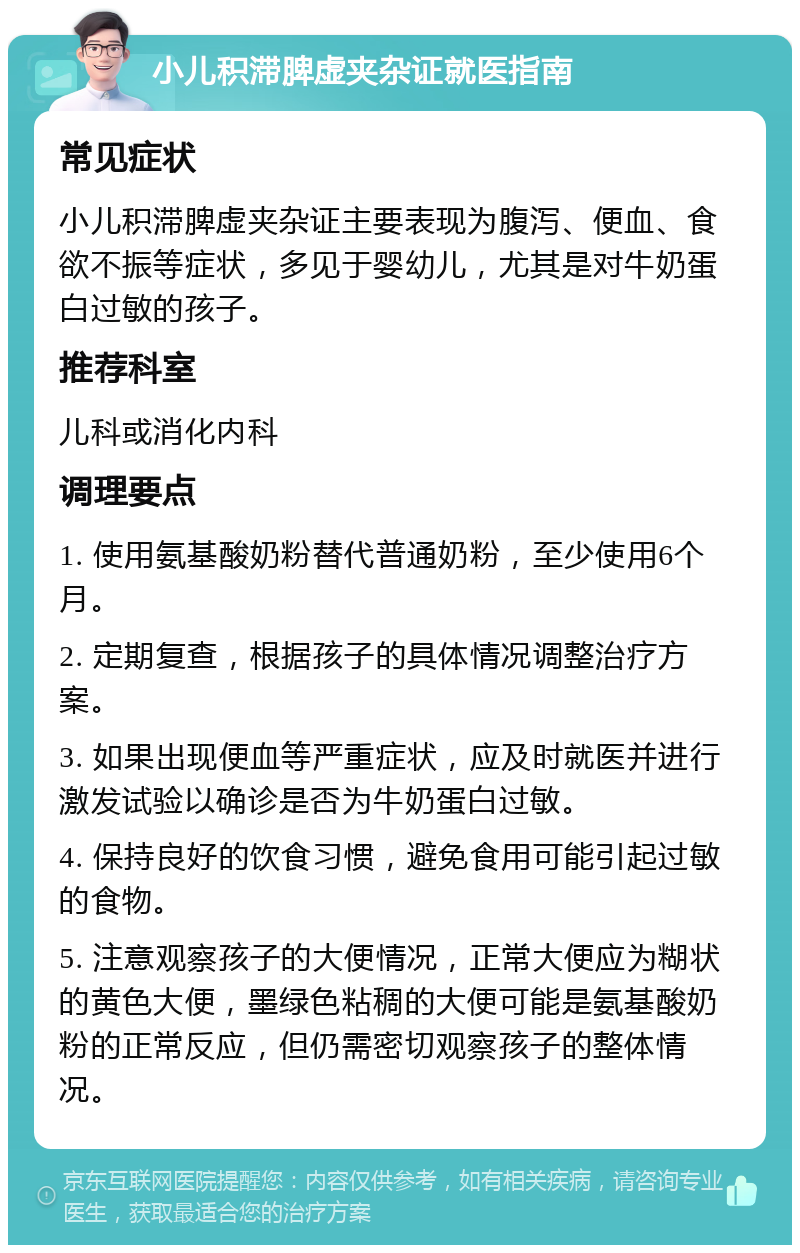 小儿积滞脾虚夹杂证就医指南 常见症状 小儿积滞脾虚夹杂证主要表现为腹泻、便血、食欲不振等症状，多见于婴幼儿，尤其是对牛奶蛋白过敏的孩子。 推荐科室 儿科或消化内科 调理要点 1. 使用氨基酸奶粉替代普通奶粉，至少使用6个月。 2. 定期复查，根据孩子的具体情况调整治疗方案。 3. 如果出现便血等严重症状，应及时就医并进行激发试验以确诊是否为牛奶蛋白过敏。 4. 保持良好的饮食习惯，避免食用可能引起过敏的食物。 5. 注意观察孩子的大便情况，正常大便应为糊状的黄色大便，墨绿色粘稠的大便可能是氨基酸奶粉的正常反应，但仍需密切观察孩子的整体情况。